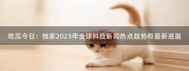 51吃瓜最新热点：吃瓜今日：独家2023年全球科技新闻热点趋势和最新进展