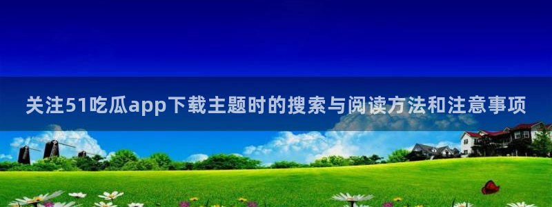 吃瓜网站入口：关注51吃瓜app下载主题时的搜索与阅读方法和注意事项